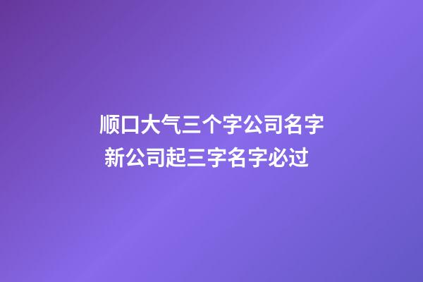 顺口大气三个字公司名字 新公司起三字名字必过